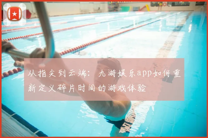从指尖到云端：九游娱乐app如何重新定义碎片时间的游戏体验