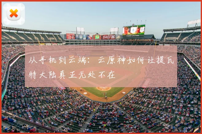 从手机到云端：云原神如何让提瓦特大陆真正无处不在